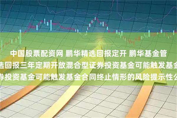 中国股票配资网 鹏华精选回报定开 鹏华基金管理有限公司关于鹏华精选回报三年定期开放混合型证券投资基金可能触发基金合同终止情形的风险提示性公告