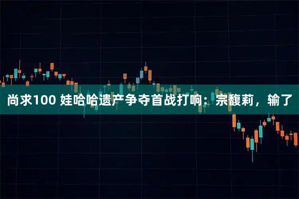 尚求100 娃哈哈遗产争夺首战打响：宗馥莉，输了