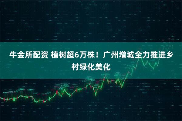 牛金所配资 植树超6万株！广州增城全力推进乡村绿化美化