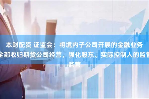 本财配资 证监会：将境内子公司开展的金融业务全部收归期货公司经营，强化股东、实际控制人的监管