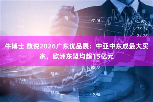 牛博士 数说2026广东优品展：中亚中东成最大买家，欧洲东盟均超15亿元